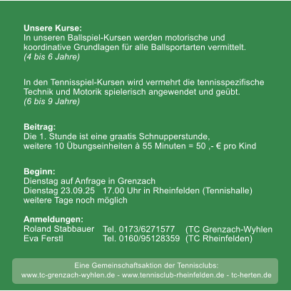 weitere Tage noch m�glich 50 Unsere Kurse:In unseren Ballspiel-Kursen werden motorische undkoordinative Grundlagen f�r alle Ballsportarten vermittelt.(4 bis 6 Jahre) In den Tennisspiel-Kursen wird vermehrt die tennisspezifische Technik und Motorik spielerisch angewendet und ge�bt. (6 bis 9 Jahre)  Beitrag:Die 1. Stunde ist eine graatis Schnupperstunde, weitere 10 �bungseinheiten � 55 Minuten = 50 ,- � pro Kind  Beginn: Dienstag auf Anfrage in Grenzach  Dienstag 23.09.25   17.00 Uhr in Rheinfelden (Tennishalle)weitere Tage noch m�glich  Anmeldungen:Roland Stabbauer    Eva Ferstl                 Tel. 0173/6271577 Tel. 0160/95128359   (TC Grenzach-Wyhlen (TC Rheinfelden) Eine Gemeinschaftsaktion der Tennisclubs: www.tc-grenzach-wyhlen.de - www.tennisclub-rheinfelden.de - tc-herten.de