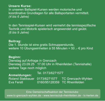weitere Tage noch m�glich 50 Unsere Kurse:In unseren Ballspiel-Kursen werden motorische undkoordinative Grundlagen f�r alle Ballsportarten vermittelt.(4 bis 6 Jahre) In den Tennisspiel-Kursen wird vermehrt die tennisspezifische Technik und Motorik spielerisch angewendet und ge�bt. (6 bis 9 Jahre)  Beitrag:Die 1. Stunde ist eine gratis Schnupperstunde, weitere 10 �bungseinheiten � 55 Minuten = 50 ,- � pro Kind  Beginn: Dienstag auf Anfrage in Grenzach  Dienstag 23.09.25   17.00 Uhr in Rheinfelden (Tennishalle)weitere Tage noch m�glich     Anmeldungen:Roland Stabbauer   0173/6271577     TC Grenzach-Wyhlen Eva Ferstl                0160/95128359   TC Rheinfelden        Tel. 0173/6271577     Eine Gemeinschaftsaktion der Tennisclubs: www.tc-grenzach-wyhlen.de - www.tennisclub-rheinfelden.de - tc-herten.de